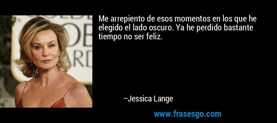 Me arrepiento de esos momentos en los que he elegido el lado oscuro. Ya he perdido bastante tiempo no ser feliz. – Jessica Lange