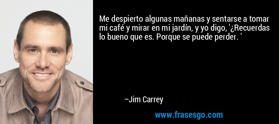 Me despierto algunas mañanas y sentarse a tomar mi café y mirar en mi jardín, y yo digo, '¿Recuerdas lo bueno que es. Porque se puede perder. ' – Jim Carrey