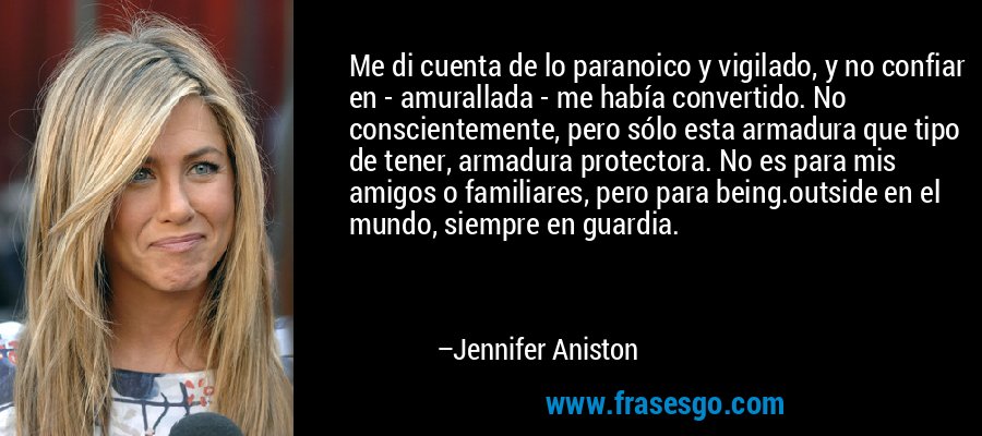 Me di cuenta de lo paranoico y vigilado, y no confiar en - amurallada - me había convertido. No conscientemente, pero sólo esta armadura que tipo de tener, armadura protectora. No es para mis amigos o familiares, pero para being.outside en el mundo, siempre en guardia. – Jennifer Aniston