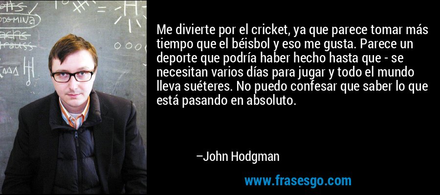 Me divierte por el cricket, ya que parece tomar más tiempo que el béisbol y eso me gusta. Parece un deporte que podría haber hecho hasta que - se necesitan varios días para jugar y todo el mundo lleva suéteres. No puedo confesar que saber lo que está pasando en absoluto. – John Hodgman