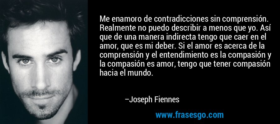 Me enamoro de contradicciones sin comprensión. Realmente no puedo describir a menos que yo. Así que de una manera indirecta tengo que caer en el amor, que es mi deber. Si el amor es acerca de la comprensión y el entendimiento es la compasión y la compasión es amor, tengo que tener compasión hacia el mundo. – Joseph Fiennes