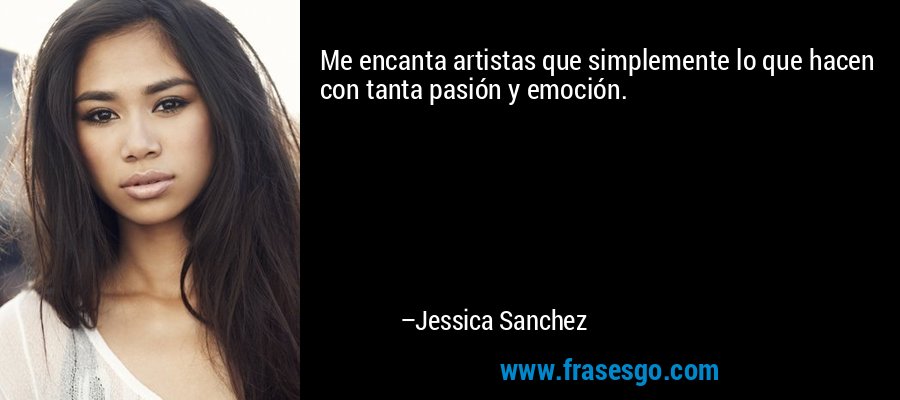 Me encanta artistas que simplemente lo que hacen con tanta pasión y emoción. – Jessica Sanchez