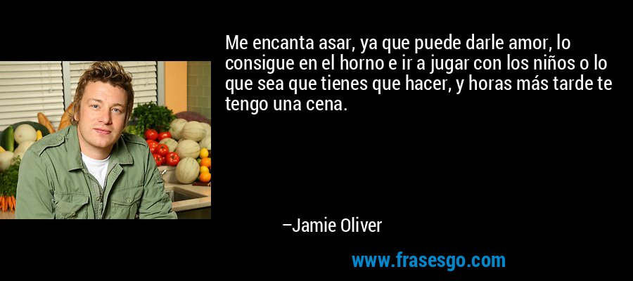 Me encanta asar, ya que puede darle amor, lo consigue en el horno e ir a jugar con los niños o lo que sea que tienes que hacer, y horas más tarde te tengo una cena. – Jamie Oliver