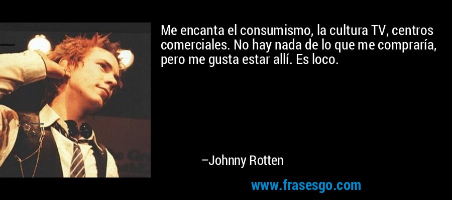 Me encanta el consumismo, la cultura TV, centros comerciales. No hay nada de lo que me compraría, pero me gusta estar allí. Es loco. – Johnny Rotten