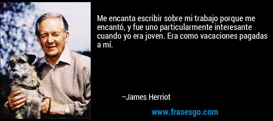 Me encanta escribir sobre mi trabajo porque me encantó, y fue uno particularmente interesante cuando yo era joven. Era como vacaciones pagadas a mí. – James Herriot