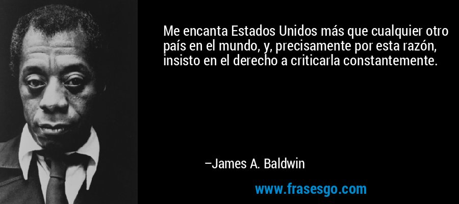 Me encanta Estados Unidos más que cualquier otro país en el mundo, y, precisamente por esta razón, insisto en el derecho a criticarla constantemente. – James A. Baldwin