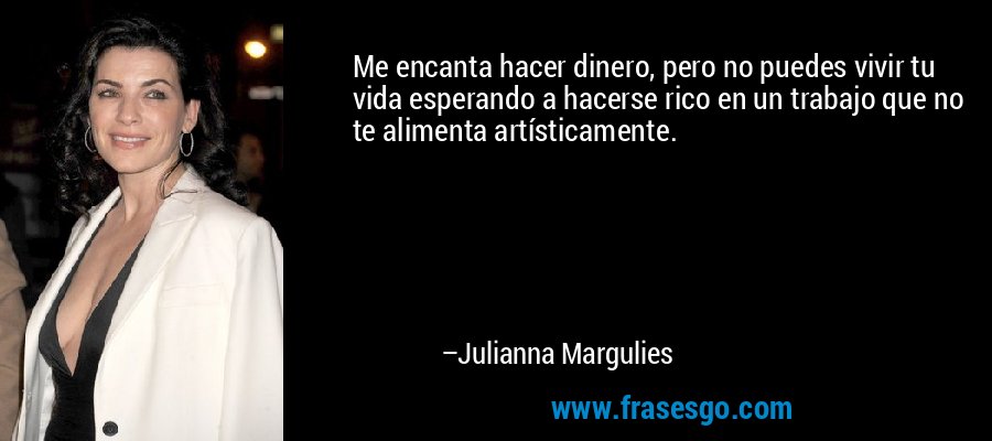 Me encanta hacer dinero, pero no puedes vivir tu vida esperando a hacerse rico en un trabajo que no te alimenta artísticamente. – Julianna Margulies