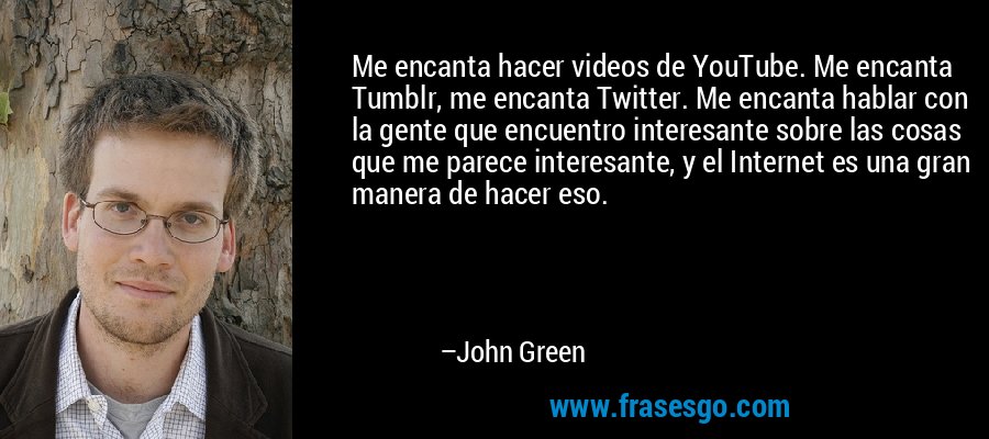 Me encanta hacer videos de YouTube. Me encanta Tumblr, me encanta Twitter. Me encanta hablar con la gente que encuentro interesante sobre las cosas que me parece interesante, y el Internet es una gran manera de hacer eso. – John Green
