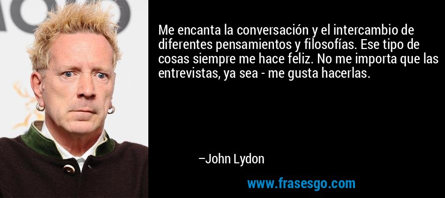 Me encanta la conversación y el intercambio de diferentes pensamientos y filosofías. Ese tipo de cosas siempre me hace feliz. No me importa que las entrevistas, ya sea - me gusta hacerlas. – John Lydon