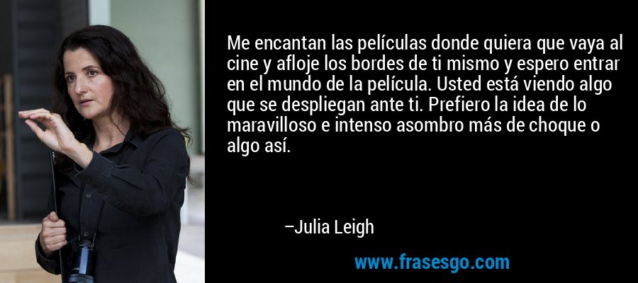 Me encantan las películas donde quiera que vaya al cine y afloje los bordes de ti mismo y espero entrar en el mundo de la película. Usted está viendo algo que se despliegan ante ti. Prefiero la idea de lo maravilloso e intenso asombro más de choque o algo así. – Julia Leigh
