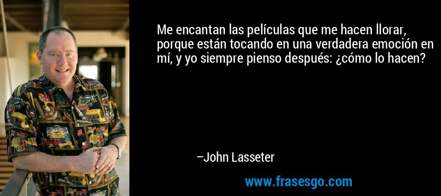 Me encantan las películas que me hacen llorar, porque están tocando en una verdadera emoción en mí, y yo siempre pienso después: ¿cómo lo hacen? – John Lasseter