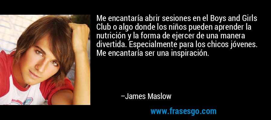 Me encantaría abrir sesiones en el Boys and Girls Club o algo donde los niños pueden aprender la nutrición y la forma de ejercer de una manera divertida. Especialmente para los chicos jóvenes. Me encantaría ser una inspiración. – James Maslow