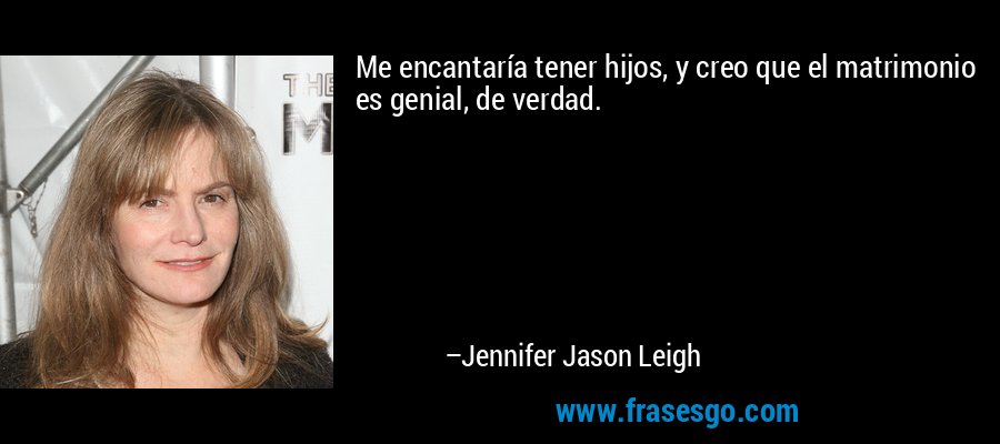 Me encantaría tener hijos, y creo que el matrimonio es genial, de verdad. – Jennifer Jason Leigh