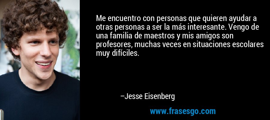 Me encuentro con personas que quieren ayudar a otras personas a ser la más interesante. Vengo de una familia de maestros y mis amigos son profesores, muchas veces en situaciones escolares muy difíciles. – Jesse Eisenberg