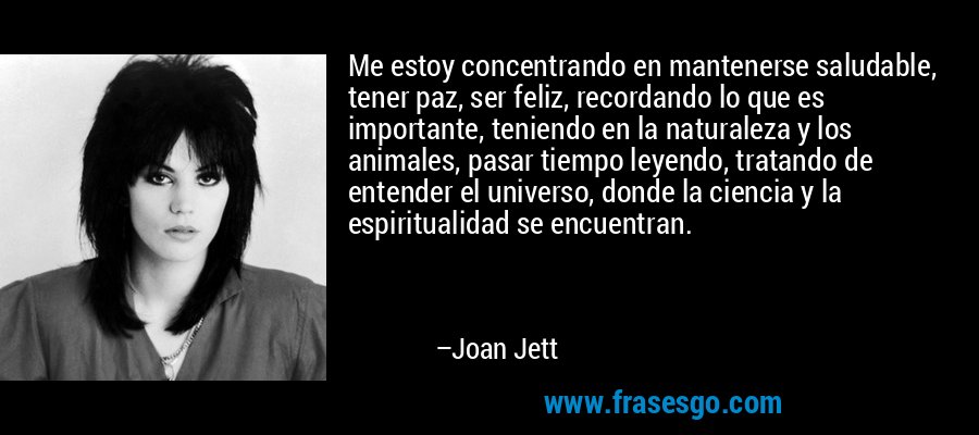 Me estoy concentrando en mantenerse saludable, tener paz, ser feliz, recordando lo que es importante, teniendo en la naturaleza y los animales, pasar tiempo leyendo, tratando de entender el universo, donde la ciencia y la espiritualidad se encuentran. – Joan Jett