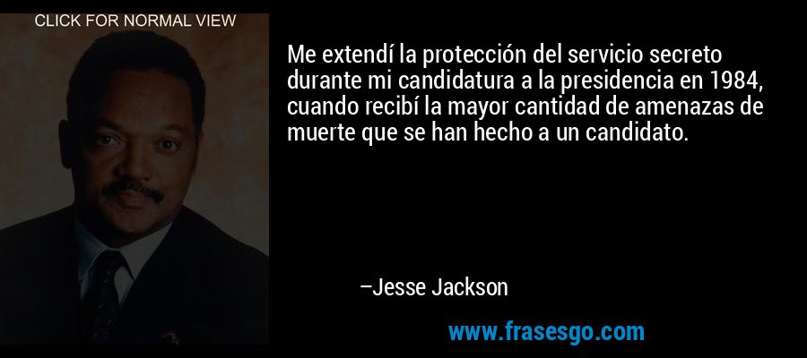 Me extendí la protección del servicio secreto durante mi candidatura a la presidencia en 1984, cuando recibí la mayor cantidad de amenazas de muerte que se han hecho a un candidato. – Jesse Jackson