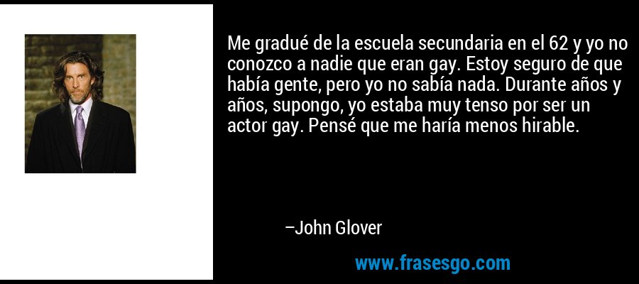 Me gradué de la escuela secundaria en el 62 y yo no conozco a nadie que eran gay. Estoy seguro de que había gente, pero yo no sabía nada. Durante años y años, supongo, yo estaba muy tenso por ser un actor gay. Pensé que me haría menos hirable. – John Glover