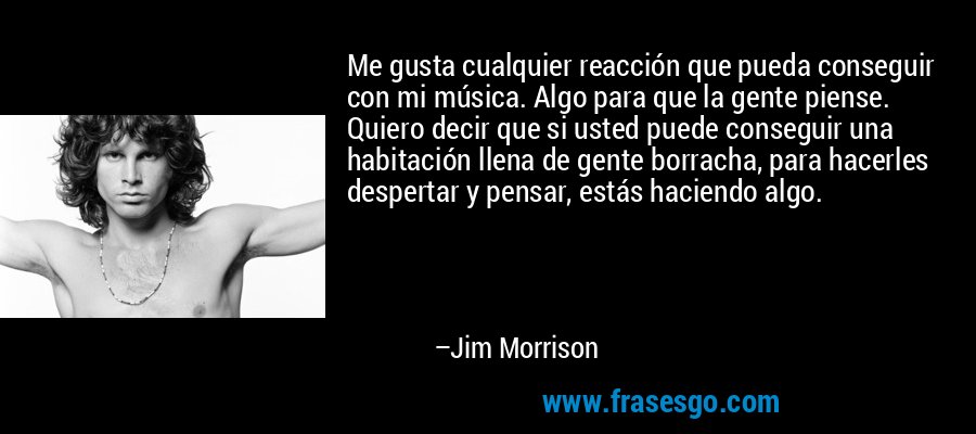 Me gusta cualquier reacción que pueda conseguir con mi música. Algo para que la gente piense. Quiero decir que si usted puede conseguir una habitación llena de gente borracha, para hacerles despertar y pensar, estás haciendo algo. – Jim Morrison