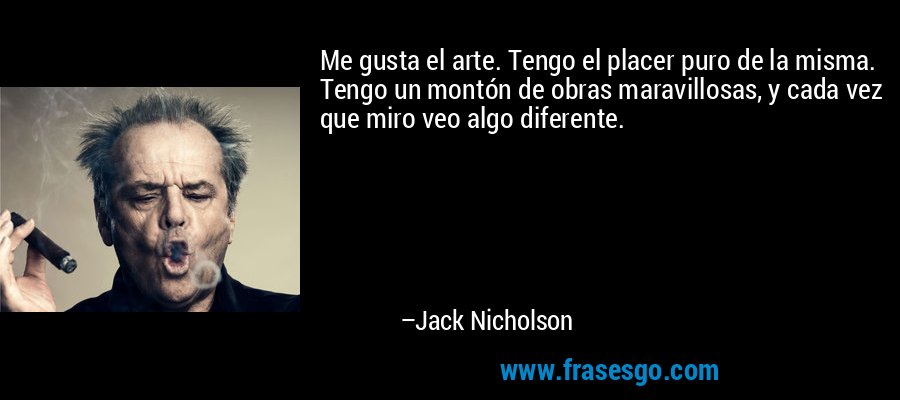 Me gusta el arte. Tengo el placer puro de la misma. Tengo un montón de obras maravillosas, y cada vez que miro veo algo diferente. – Jack Nicholson