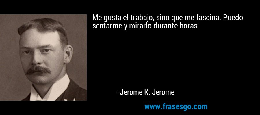 Me gusta el trabajo, sino que me fascina. Puedo sentarme y mirarlo durante horas. – Jerome K. Jerome