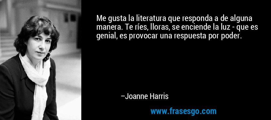 Me gusta la literatura que responda a de alguna manera. Te ríes, lloras, se enciende la luz - que es genial, es provocar una respuesta por poder. – Joanne Harris