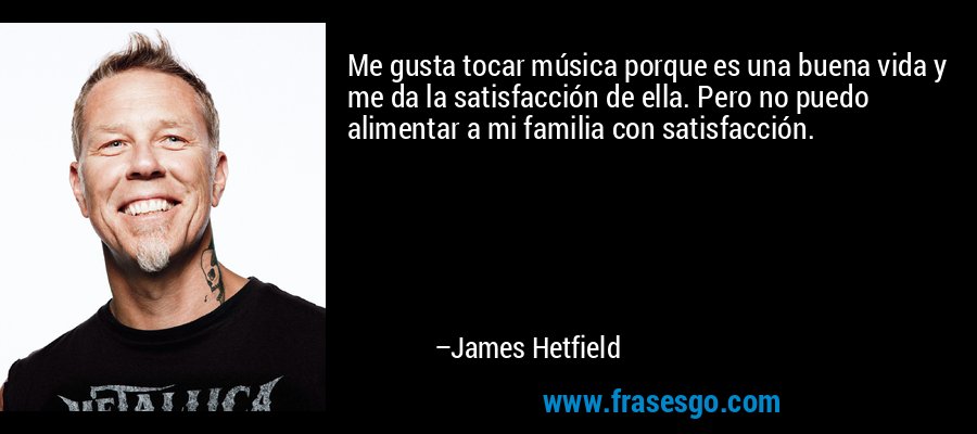 Me gusta tocar música porque es una buena vida y me da la satisfacción de ella. Pero no puedo alimentar a mi familia con satisfacción. – James Hetfield
