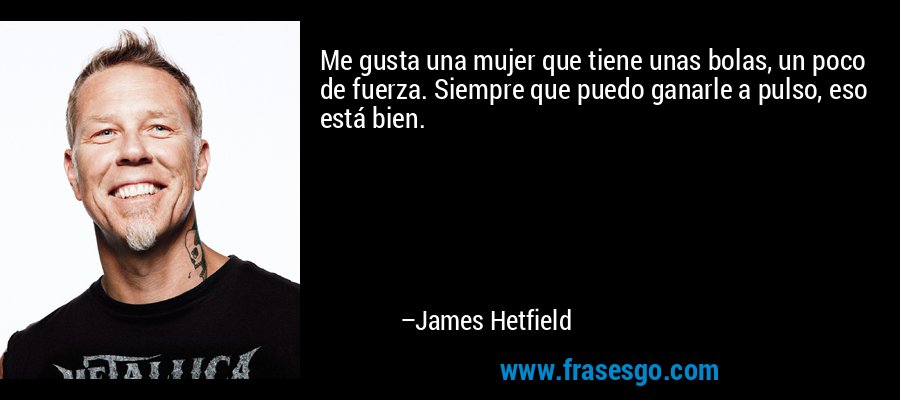 Me gusta una mujer que tiene unas bolas, un poco de fuerza. Siempre que puedo ganarle a pulso, eso está bien. – James Hetfield