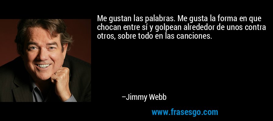 Me gustan las palabras. Me gusta la forma en que chocan entre sí y golpean alrededor de unos contra otros, sobre todo en las canciones. – Jimmy Webb