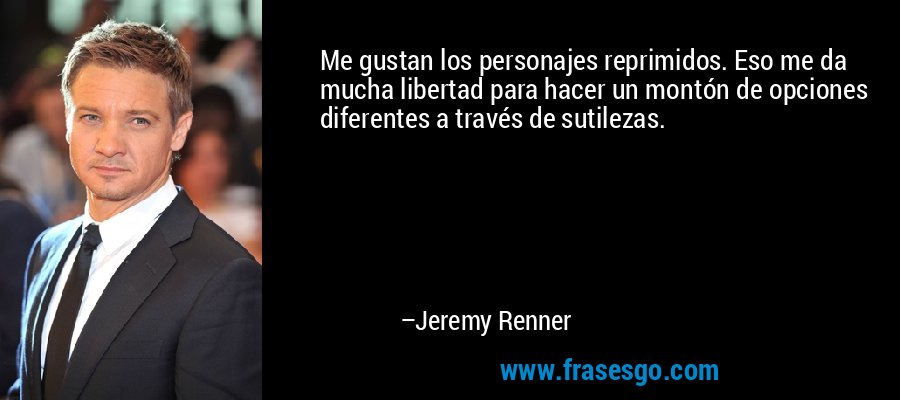 Me gustan los personajes reprimidos. Eso me da mucha libertad para hacer un montón de opciones diferentes a través de sutilezas. – Jeremy Renner