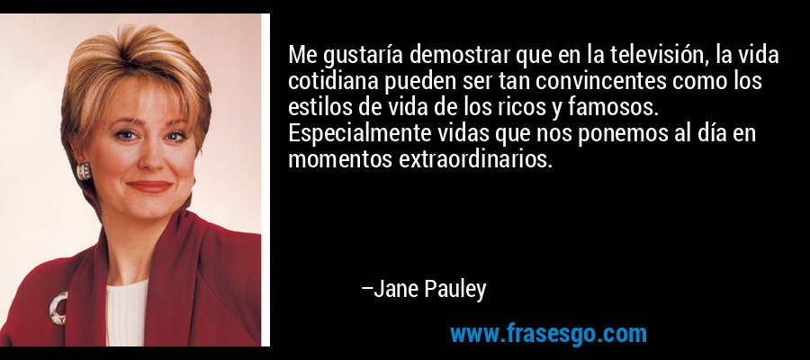 Me gustaría demostrar que en la televisión, la vida cotidiana pueden ser tan convincentes como los estilos de vida de los ricos y famosos. Especialmente vidas que nos ponemos al día en momentos extraordinarios. – Jane Pauley