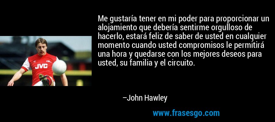 Me gustaría tener en mi poder para proporcionar un alojamiento que debería sentirme orgulloso de hacerlo, estará feliz de saber de usted en cualquier momento cuando usted compromisos le permitirá una hora y quedarse con los mejores deseos para usted, su familia y el circuito. – John Hawley
