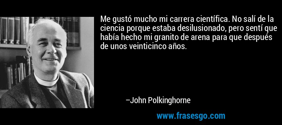 Me gustó mucho mi carrera científica. No salí de la ciencia porque estaba desilusionado, pero sentí que había hecho mi granito de arena para que después de unos veinticinco años. – John Polkinghorne