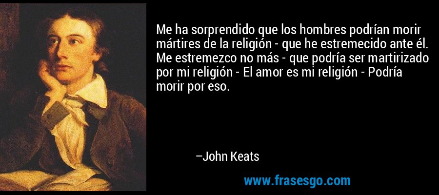 Me ha sorprendido que los hombres podrían morir mártires de la religión - que he estremecido ante él. Me estremezco no más - que podría ser martirizado por mi religión - El amor es mi religión - Podría morir por eso. – John Keats