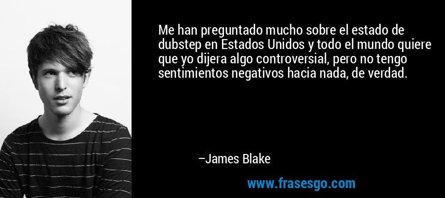 Me han preguntado mucho sobre el estado de dubstep en Estados Unidos y todo el mundo quiere que yo dijera algo controversial, pero no tengo sentimientos negativos hacia nada, de verdad. – James Blake