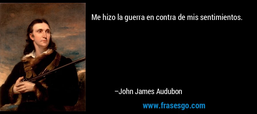 Me hizo la guerra en contra de mis sentimientos. – John James Audubon