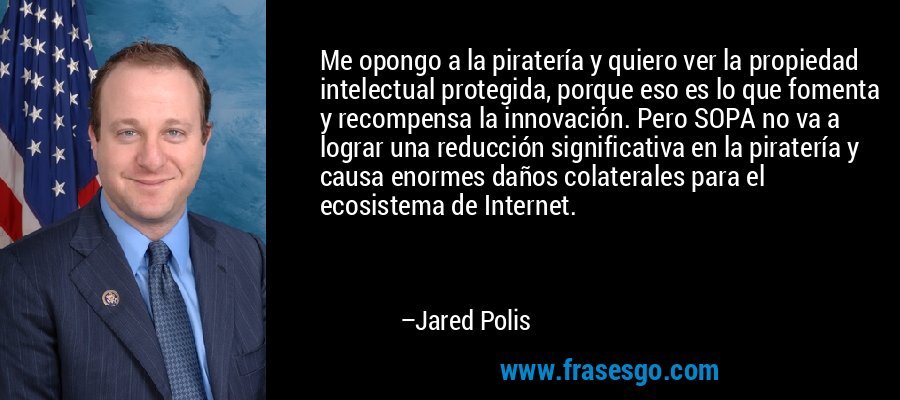 Me opongo a la piratería y quiero ver la propiedad intelectual protegida, porque eso es lo que fomenta y recompensa la innovación. Pero SOPA no va a lograr una reducción significativa en la piratería y causa enormes daños colaterales para el ecosistema de Internet. – Jared Polis
