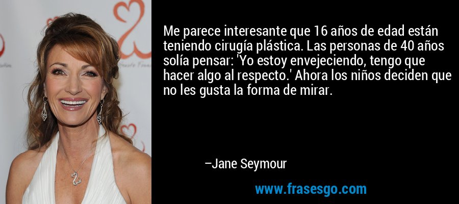 Me parece interesante que 16 años de edad están teniendo cirugía plástica. Las personas de 40 años solía pensar: 'Yo estoy envejeciendo, tengo que hacer algo al respecto.' Ahora los niños deciden que no les gusta la forma de mirar. – Jane Seymour