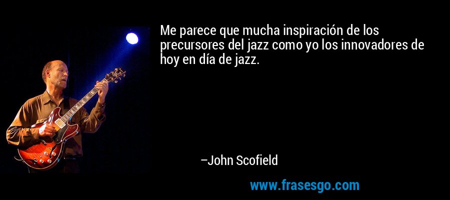 Me parece que mucha inspiración de los precursores del jazz como yo los innovadores de hoy en día de jazz. – John Scofield