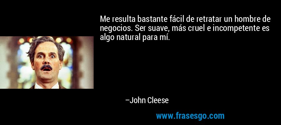 Me resulta bastante fácil de retratar un hombre de negocios. Ser suave, más cruel e incompetente es algo natural para mí. – John Cleese