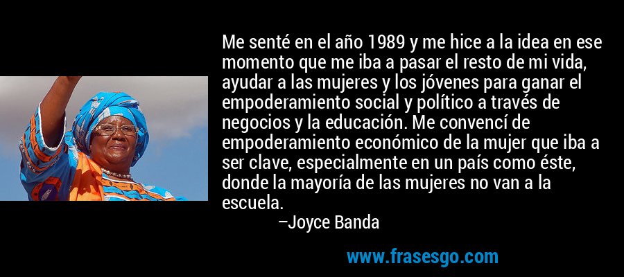Me senté en el año 1989 y me hice a la idea en ese momento que me iba a pasar el resto de mi vida, ayudar a las mujeres y los jóvenes para ganar el empoderamiento social y político a través de negocios y la educación. Me convencí de empoderamiento económico de la mujer que iba a ser clave, especialmente en un país como éste, donde la mayoría de las mujeres no van a la escuela. – Joyce Banda