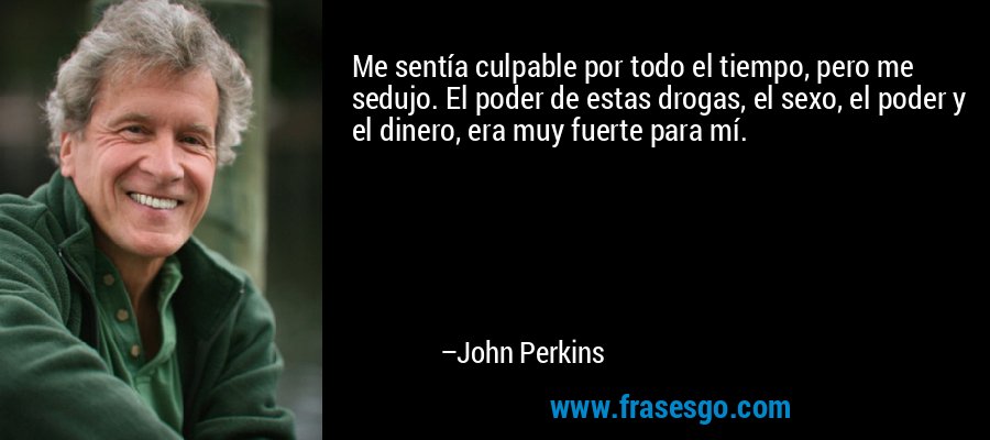 Me sentía culpable por todo el tiempo, pero me sedujo. El poder de estas drogas, el sexo, el poder y el dinero, era muy fuerte para mí. – John Perkins