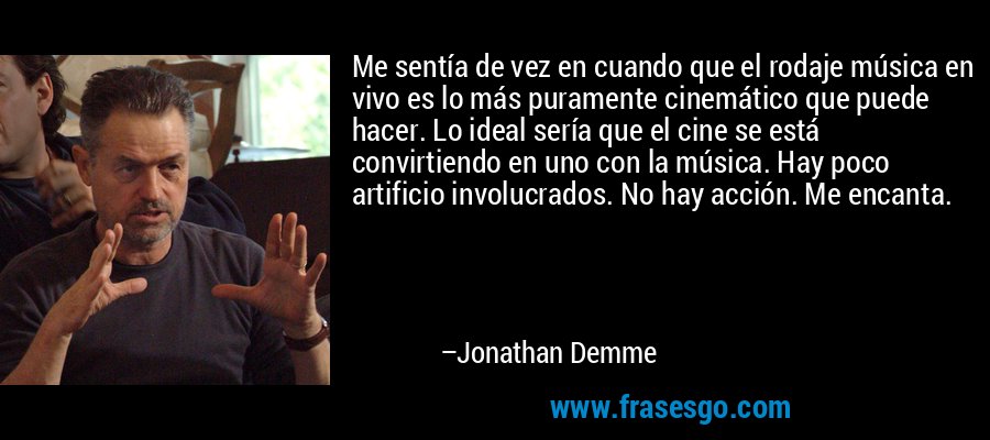 Me sentía de vez en cuando que el rodaje música en vivo es lo más puramente cinemático que puede hacer. Lo ideal sería que el cine se está convirtiendo en uno con la música. Hay poco artificio involucrados. No hay acción. Me encanta. – Jonathan Demme