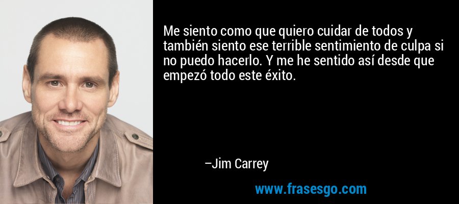 Me siento como que quiero cuidar de todos y también siento ese terrible sentimiento de culpa si no puedo hacerlo. Y me he sentido así desde que empezó todo este éxito. – Jim Carrey
