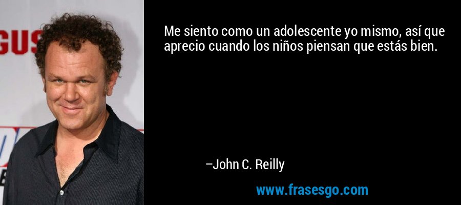 Me siento como un adolescente yo mismo, así que aprecio cuando los niños piensan que estás bien. – John C. Reilly