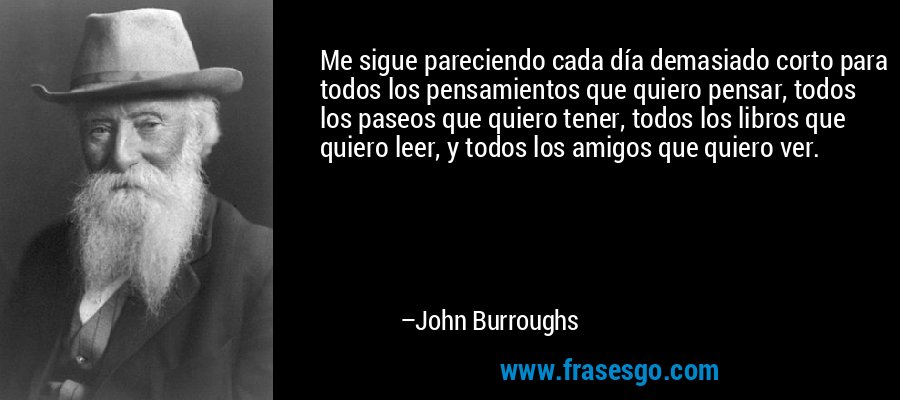 Me sigue pareciendo cada día demasiado corto para todos los pensamientos que quiero pensar, todos los paseos que quiero tener, todos los libros que quiero leer, y todos los amigos que quiero ver. – John Burroughs