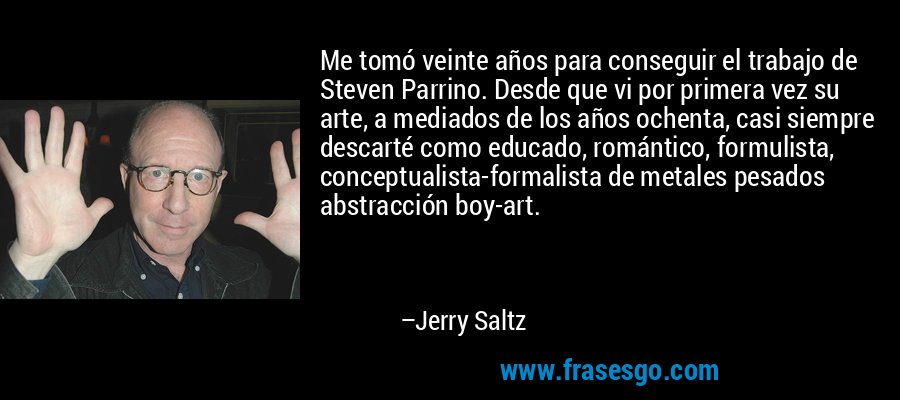 Me tomó veinte años para conseguir el trabajo de Steven Parrino. Desde que vi por primera vez su arte, a mediados de los años ochenta, casi siempre descarté como educado, romántico, formulista, conceptualista-formalista de metales pesados ​​abstracción boy-art. – Jerry Saltz
