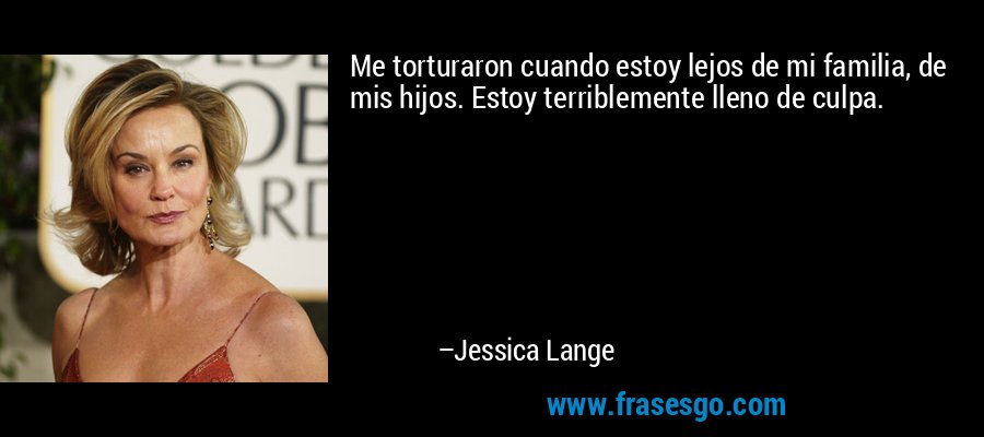 Me torturaron cuando estoy lejos de mi familia, de mis hijos. Estoy terriblemente lleno de culpa. – Jessica Lange