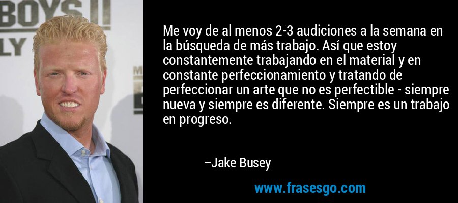 Me voy de al menos 2-3 audiciones a la semana en la búsqueda de más trabajo. Así que estoy constantemente trabajando en el material y en constante perfeccionamiento y tratando de perfeccionar un arte que no es perfectible - siempre nueva y siempre es diferente. Siempre es un trabajo en progreso. – Jake Busey