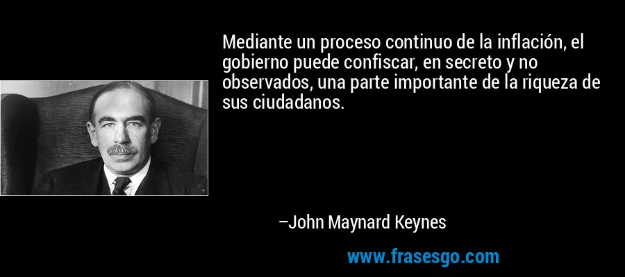 Mediante un proceso continuo de la inflación, el gobierno puede confiscar, en secreto y no observados, una parte importante de la riqueza de sus ciudadanos. – John Maynard Keynes