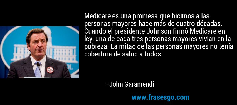 Medicare es una promesa que hicimos a las personas mayores hace más de cuatro décadas. Cuando el presidente Johnson firmó Medicare en ley, una de cada tres personas mayores vivían en la pobreza. La mitad de las personas mayores no tenía cobertura de salud a todos. – John Garamendi